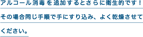 アルコール消毒を追加するとさらに衛生的です！その場合同じ手順で手にすり込み、よく乾燥させてください。