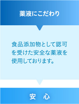 薬液にこだわり 食品添加物として認可を受けた安全な薬液を使用しております。安心