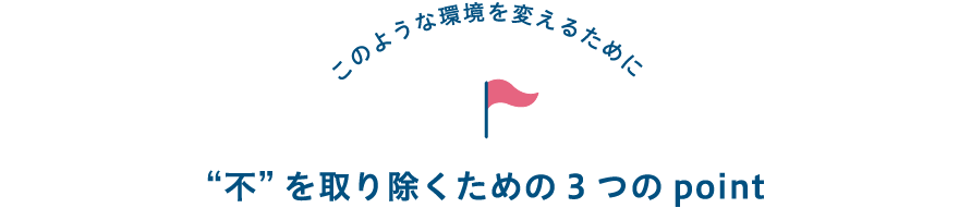 このような環境を変えるために “不”を取り除くための3つのpoint
