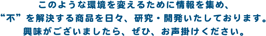 このような環境を変えるために情報を集め、“不”を解決する商品を日々、研究・開発いたしております。興味がございましたら、ぜひ、お声掛けください。