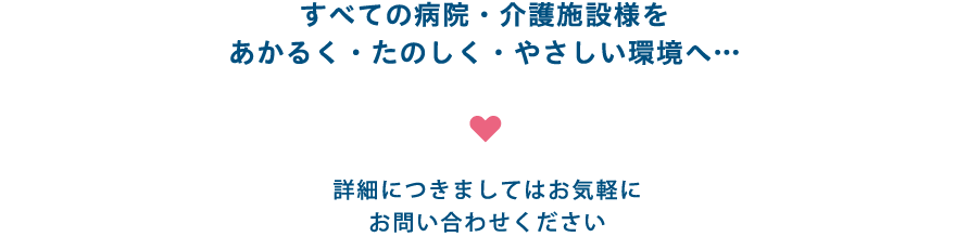 すべての病院・介護施設様をあかるく・たのしく・やさしい環境へ… 詳細につきましてはお気軽にお問い合わせください