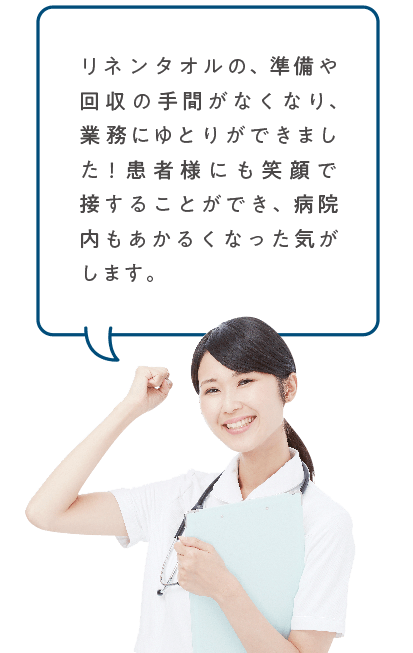 リネンタオルの、準備や回収の手間がなくなり、業務にゆとりができました!患者様にも笑顔で接することができ、病院内もあかるくなった気がします。