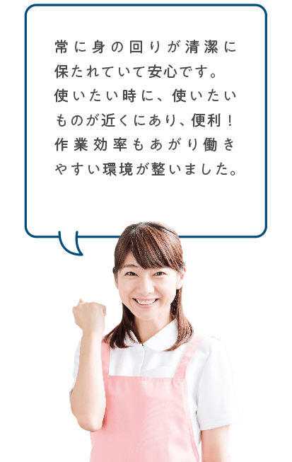 常に身の回りが清潔に保たれていて安心です。使いたい時に、使いたいものが近くにあり、便利!作業効率もあがり働きやすい環境が整いました。