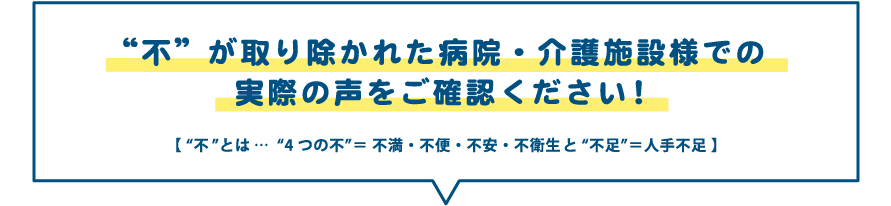 “不”が取り除かれた病院・介護施設様での実際の声をご確認ください!【 “不”とは…“4つの不”= 不満・不便・不安・不衛生と“不足”=人手不足 】