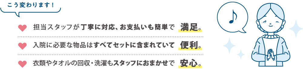 こう変わります！担当スタッフが丁寧に対応、お支払いも簡単で満足。入院に必要な物品はすべてセットに含まれていて便利。衣類やタオルの回収・洗濯もスタッフにおまかせで安心。